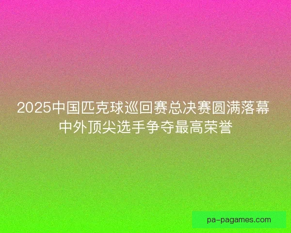 2025中国匹克球巡回赛总决赛圆满落幕 中外顶尖选手争夺最高荣誉