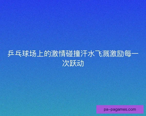 乒乓球场上的激情碰撞汗水飞溅激励每一次跃动