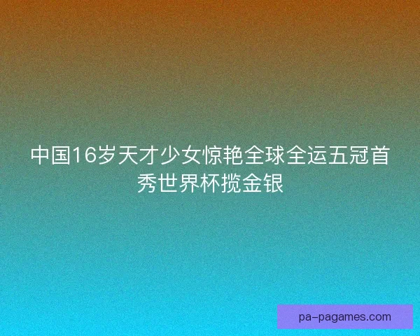 中国16岁天才少女惊艳全球全运五冠首秀世界杯揽金银
