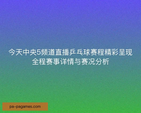 今天中央5频道直播乒乓球赛程精彩呈现全程赛事详情与赛况分析